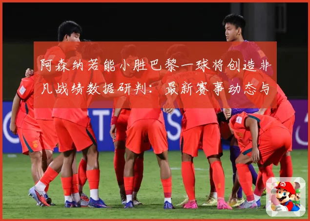阿森纳若能小胜巴黎一球将创造非凡战绩数据研判：最新赛事动态与深度分析