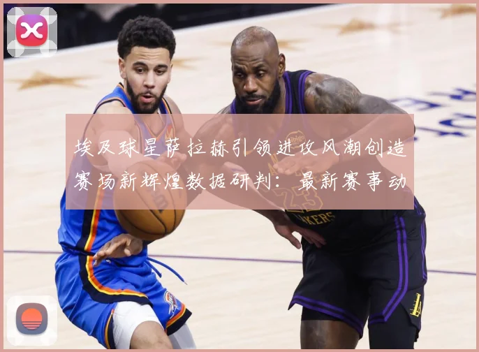 埃及球星萨拉赫引领进攻风潮创造赛场新辉煌数据研判：最新赛事动态与深度分析