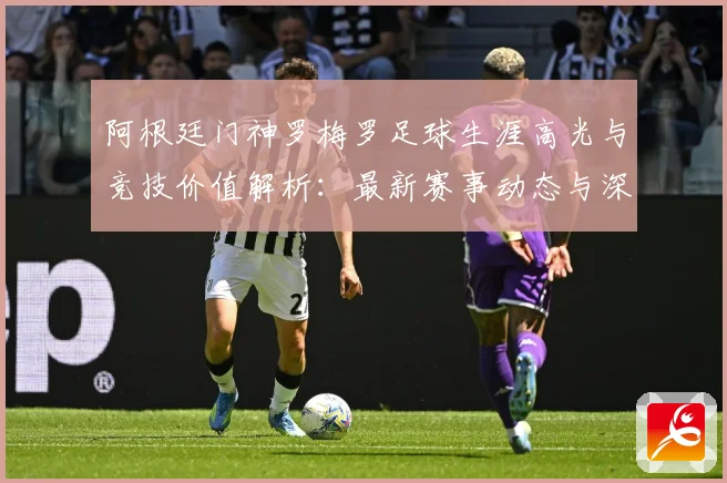 阿根廷门神罗梅罗足球生涯高光与竞技价值解析：最新赛事动态与深度分析