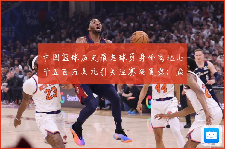 中国篮球历史最老球员身价高达七千五百万美元引关注赛场复盘：最新赛事动态与深度分析