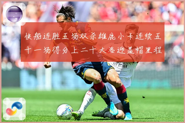 快船连胜五场双杀雄鹿小卡连续五十一场得分上二十大洛迎盖帽里程赛场复盘：最新赛事动态与深度分析