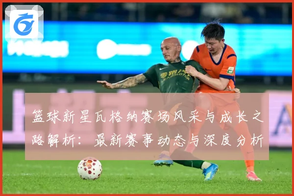 篮球新星瓦格纳赛场风采与成长之路解析：最新赛事动态与深度分析