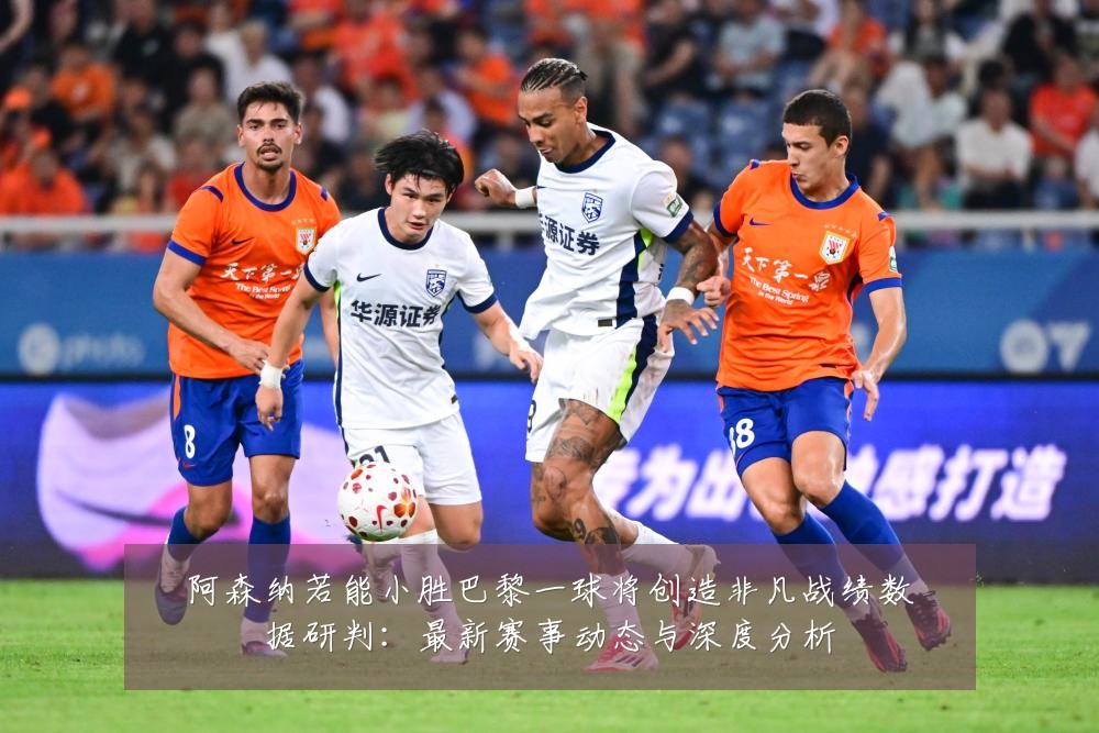 阿森纳若能小胜巴黎一球将创造非凡战绩数据研判:最新赛事动态与深度分析