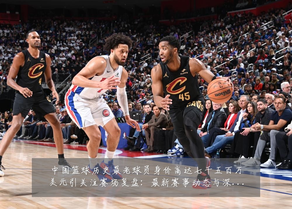 中国篮球历史最老球员身价高达七千五百万美元引关注赛场复盘:最新赛事动态与深度分析