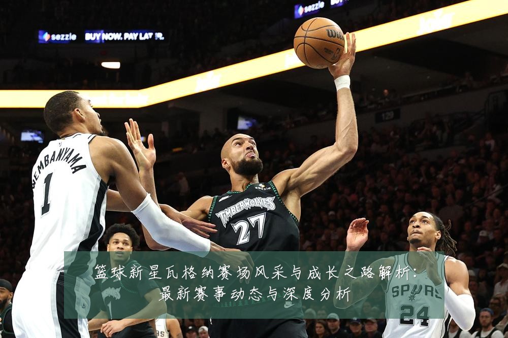 篮球新星瓦格纳赛场风采与成长之路解析:最新赛事动态与深度分析